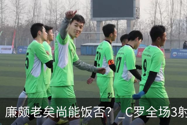 廉颇老矣尚能饭否？ C罗全场3射门0射正表现平淡